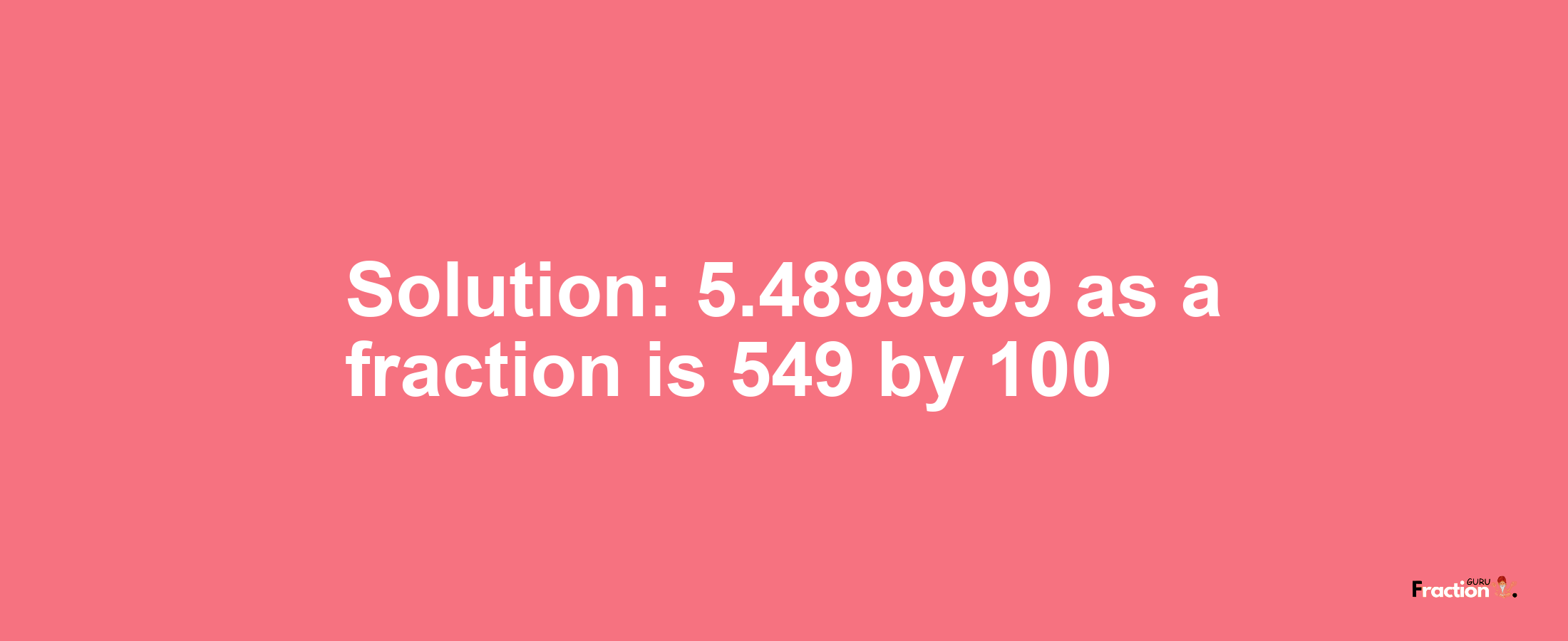 Solution:5.4899999 as a fraction is 549/100